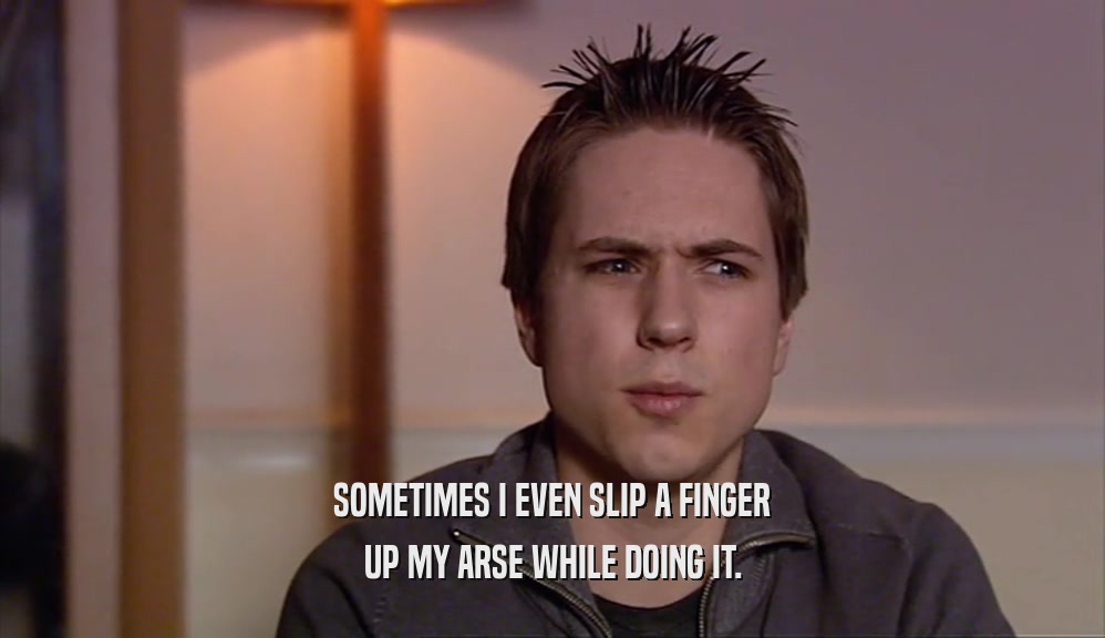 SOMETIMES I EVEN SLIP A FINGER UP MY ARSE WHILE DOING IT. 
