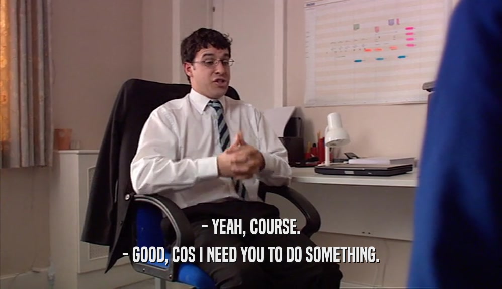 - YEAH, COURSE. - GOOD, COS I NEED YOU TO DO SOMETHING. 