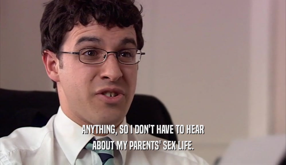 ANYTHING, SO I DON'T HAVE TO HEAR ABOUT MY PARENTS' SEX LIFE. 
