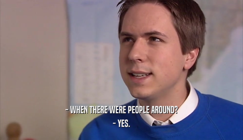 - WHEN THERE WERE PEOPLE AROUND? - YES. 