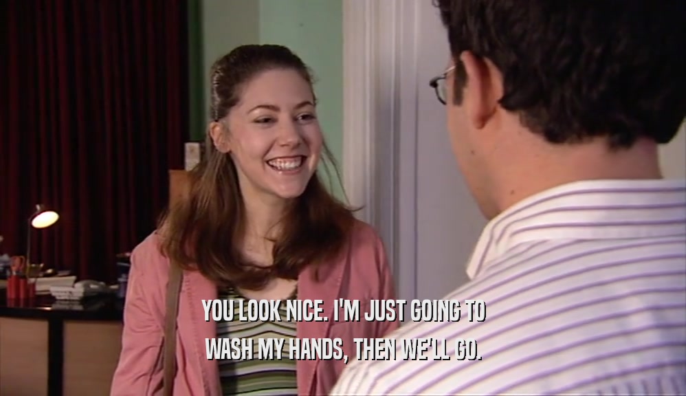 YOU LOOK NICE. I'M JUST GOING TO WASH MY HANDS, THEN WE'LL GO. 