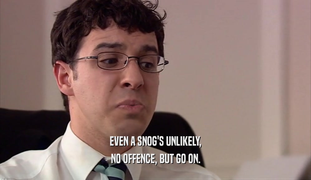 EVEN A SNOG'S UNLIKELY, NO OFFENCE, BUT GO ON. 