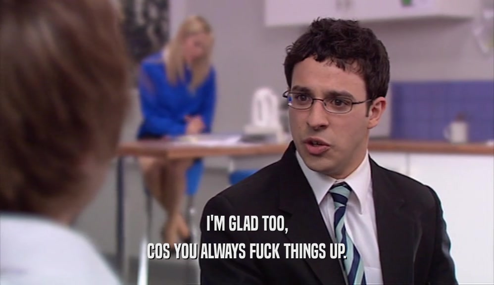 I'M GLAD TOO, COS YOU ALWAYS FUCK THINGS UP. 