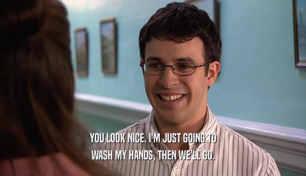 YOU LOOK NICE. I'M JUST GOING TO WASH MY HANDS, THEN WE'LL GO. 
