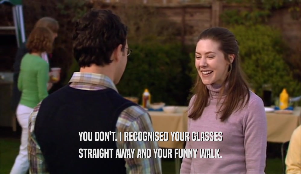 YOU DON'T. I RECOGNISED YOUR GLASSES STRAIGHT AWAY AND YOUR FUNNY WALK. 
