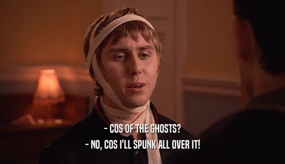 - COS OF THE GHOSTS? - NO, COS I'LL SPUNK ALL OVER IT! 