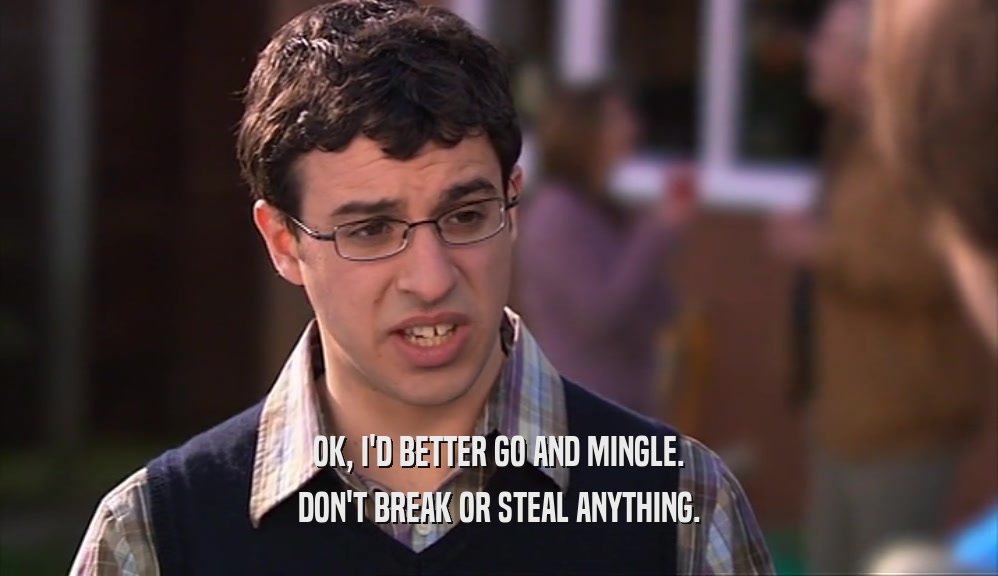 OK, I'D BETTER GO AND MINGLE. DON'T BREAK OR STEAL ANYTHING. 