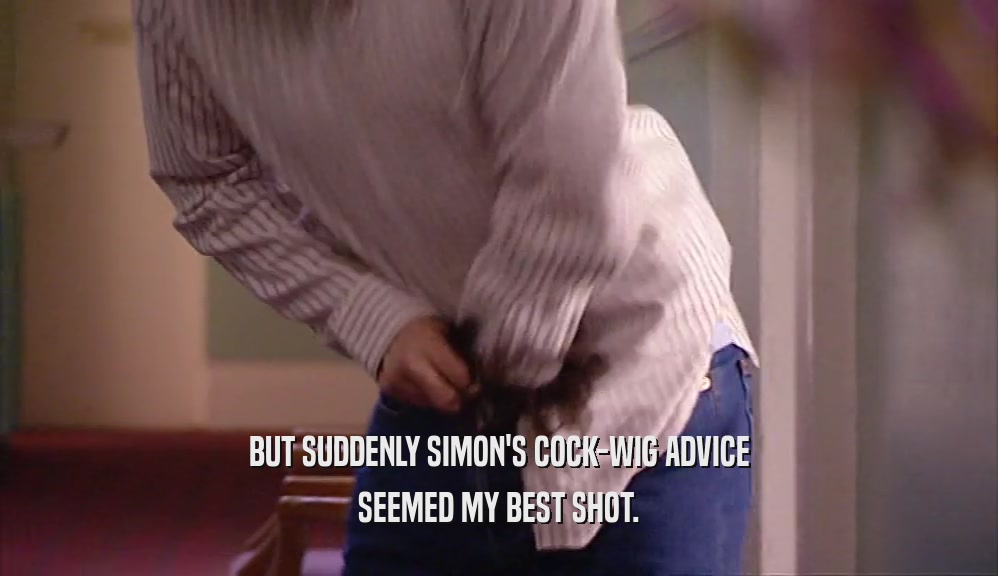 BUT SUDDENLY SIMON'S COCK-WIG ADVICE SEEMED MY BEST SHOT. 