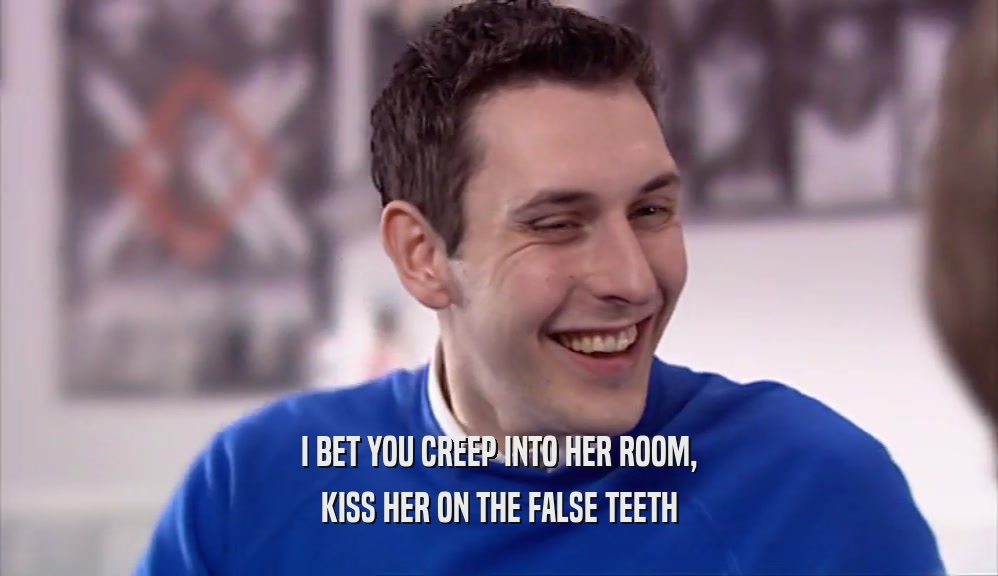 I BET YOU CREEP INTO HER ROOM, KISS HER ON THE FALSE TEETH 
