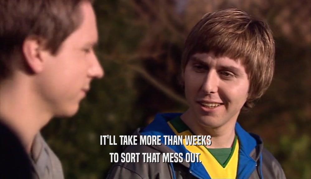 IT'LL TAKE MORE THAN WEEKS TO SORT THAT MESS OUT. 
