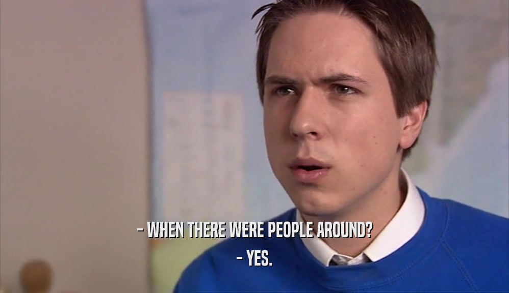 - WHEN THERE WERE PEOPLE AROUND? - YES. 