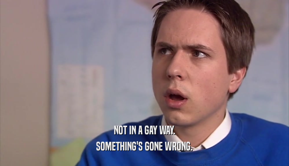 NOT IN A GAY WAY. SOMETHING'S GONE WRONG. 