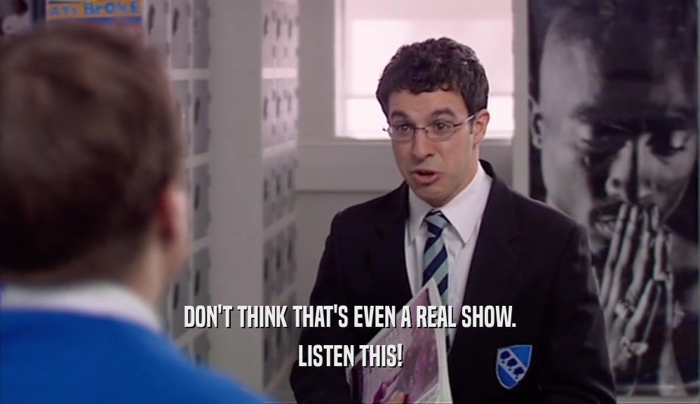 DON'T THINK THAT'S EVEN A REAL SHOW. LISTEN THIS! 