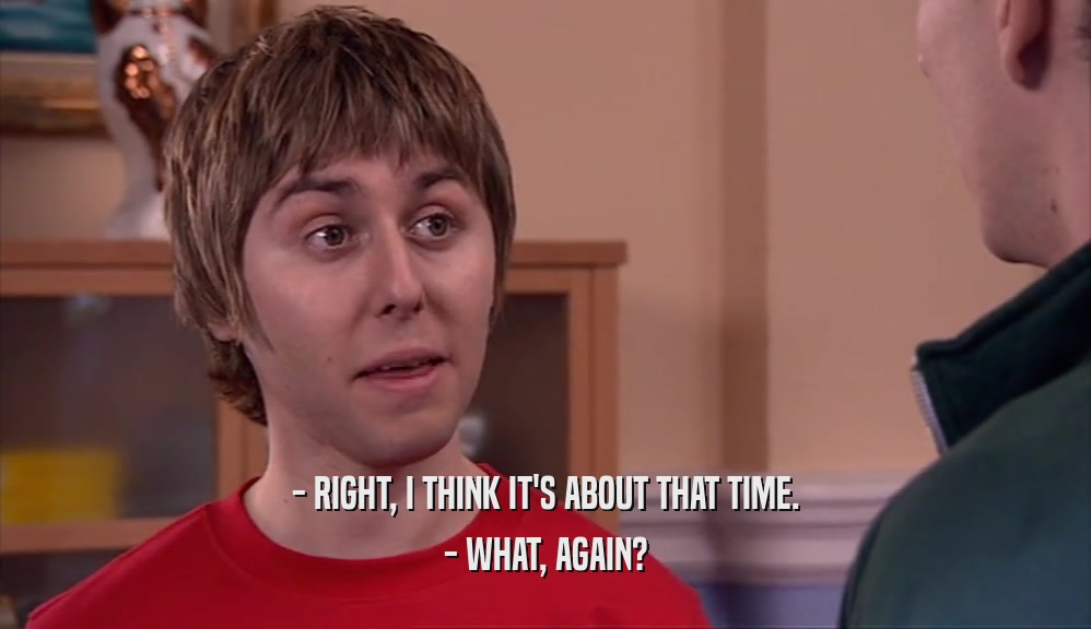 - RIGHT, I THINK IT'S ABOUT THAT TIME. - WHAT, AGAIN? 