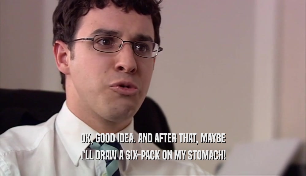 OK, GOOD IDEA. AND AFTER THAT, MAYBE I'LL DRAW A SIX-PACK ON MY STOMACH! 