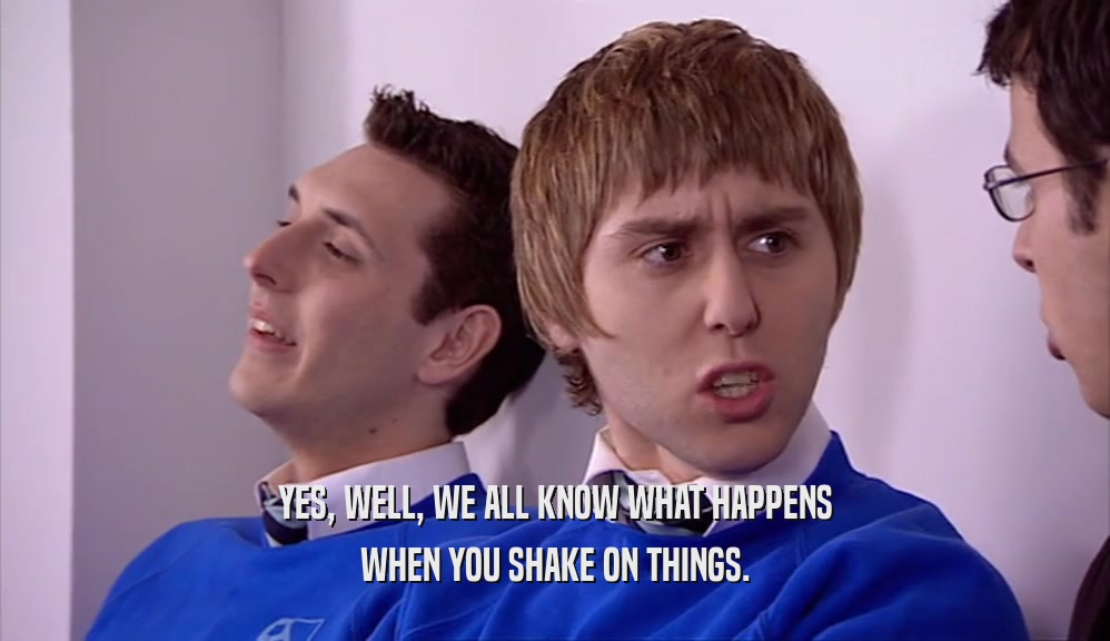 YES, WELL, WE ALL KNOW WHAT HAPPENS WHEN YOU SHAKE ON THINGS. 