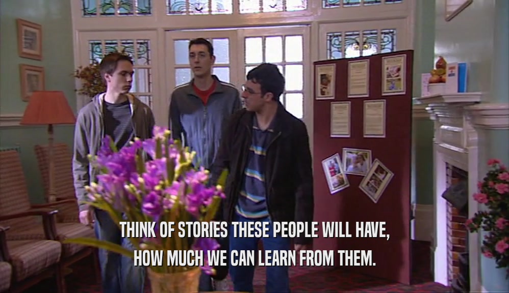 THINK OF STORIES THESE PEOPLE WILL HAVE, HOW MUCH WE CAN LEARN FROM THEM. 