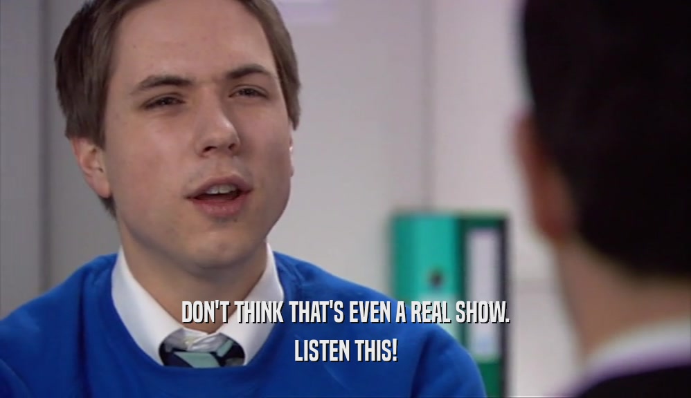 DON'T THINK THAT'S EVEN A REAL SHOW. LISTEN THIS! 