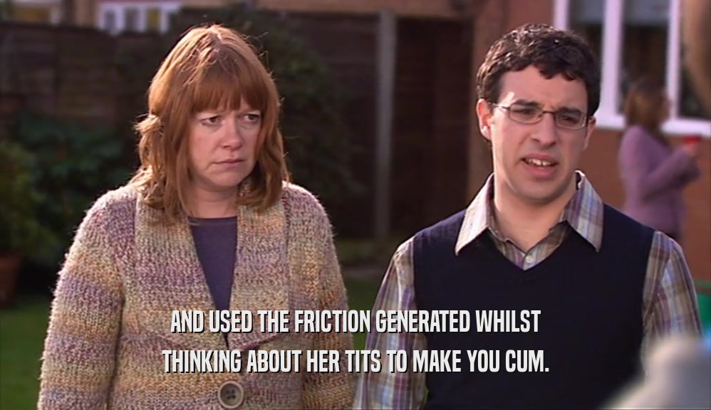 AND USED THE FRICTION GENERATED WHILST THINKING ABOUT HER TITS TO MAKE YOU CUM. 