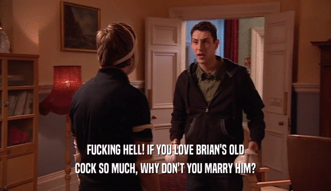 FUCKING HELL! IF YOU LOVE BRIAN'S OLD
 COCK SO MUCH, WHY DON'T YOU MARRY HIM?
 