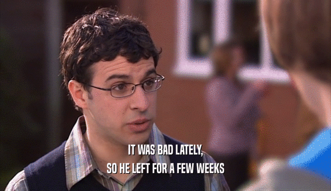IT WAS BAD LATELY, SO HE LEFT FOR A FEW WEEKS 