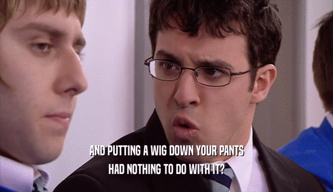 AND PUTTING A WIG DOWN YOUR PANTS HAD NOTHING TO DO WITH IT? 