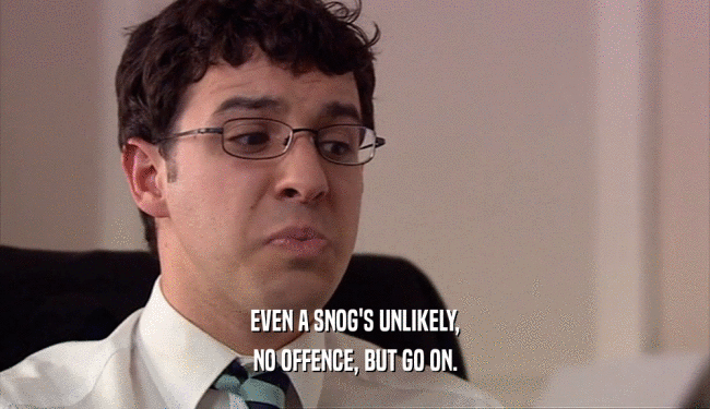 EVEN A SNOG'S UNLIKELY, NO OFFENCE, BUT GO ON. 