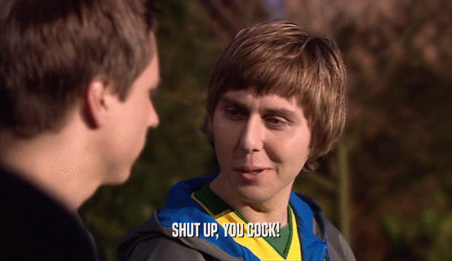 SHUT UP, YOU COCK!  