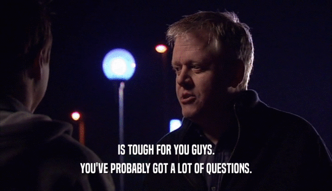 IS TOUGH FOR YOU GUYS. YOU'VE PROBABLY GOT A LOT OF QUESTIONS. 