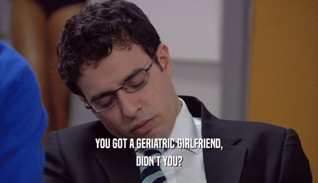 YOU GOT A GERIATRIC GIRLFRIEND, DIDN'T YOU? 