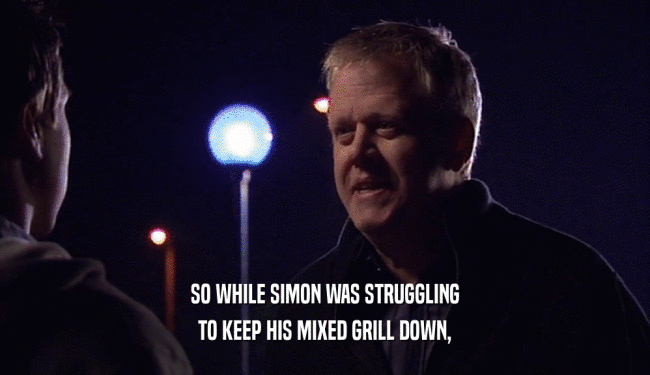 SO WHILE SIMON WAS STRUGGLING
 TO KEEP HIS MIXED GRILL DOWN,
 