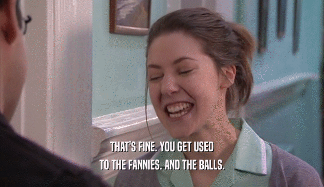 THAT'S FINE. YOU GET USED TO THE FANNIES. AND THE BALLS. 