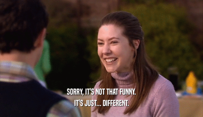 SORRY, IT'S NOT THAT FUNNY. IT'S JUST... DIFFERENT. 