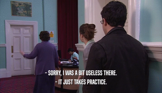 - SORRY, I WAS A BIT USELESS THERE.
 - IT JUST TAKES PRACTICE.
 