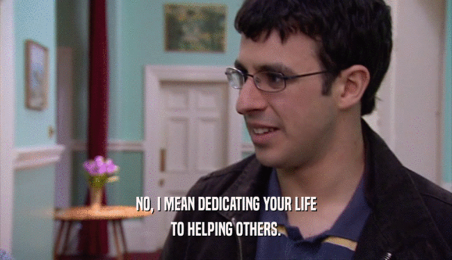 NO, I MEAN DEDICATING YOUR LIFE TO HELPING OTHERS. 