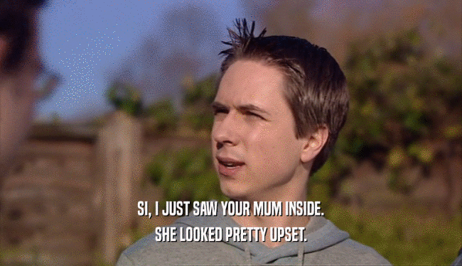 SI, I JUST SAW YOUR MUM INSIDE. SHE LOOKED PRETTY UPSET. 