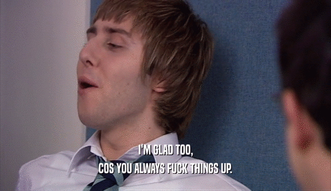 I'M GLAD TOO, COS YOU ALWAYS FUCK THINGS UP. 