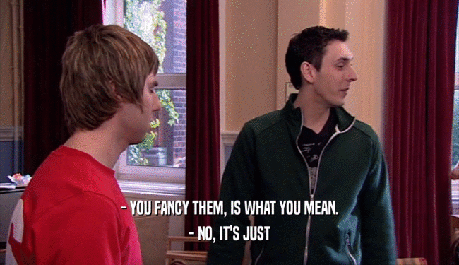 - YOU FANCY THEM, IS WHAT YOU MEAN. - NO, IT'S JUST 