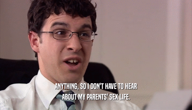 ANYTHING, SO I DON'T HAVE TO HEAR ABOUT MY PARENTS' SEX LIFE. 