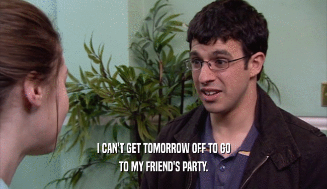 I CAN'T GET TOMORROW OFF TO GO
 TO MY FRIEND'S PARTY.
 