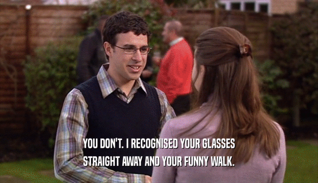 YOU DON'T. I RECOGNISED YOUR GLASSES
 STRAIGHT AWAY AND YOUR FUNNY WALK.
 
