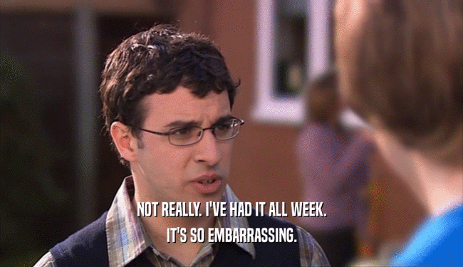 NOT REALLY. I'VE HAD IT ALL WEEK. IT'S SO EMBARRASSING. 