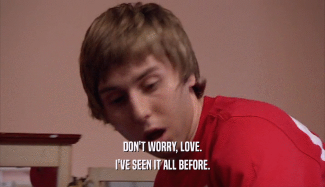 DON'T WORRY, LOVE. I'VE SEEN IT ALL BEFORE. 