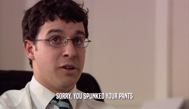 SORRY, YOU SPUNKED YOUR PANTS  