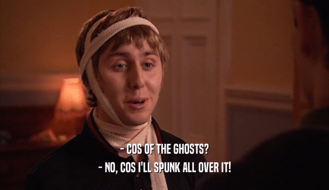 - COS OF THE GHOSTS?
 - NO, COS I'LL SPUNK ALL OVER IT!
 