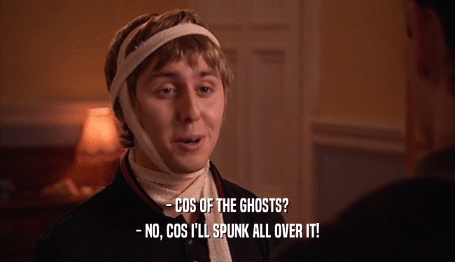 - COS OF THE GHOSTS? - NO, COS I'LL SPUNK ALL OVER IT! 