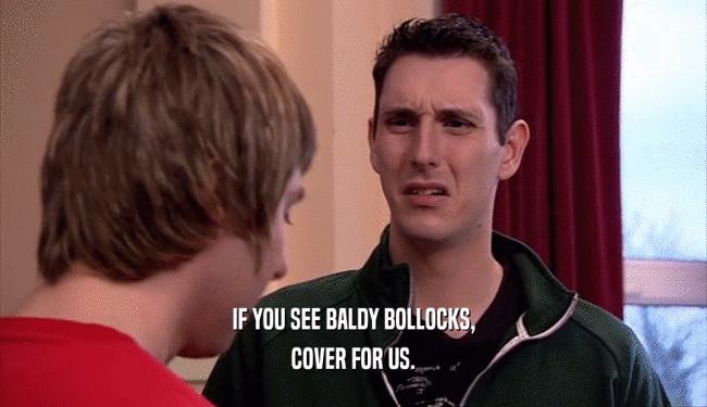IF YOU SEE BALDY BOLLOCKS, COVER FOR US. 