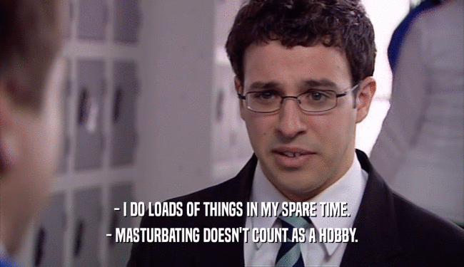 - I DO LOADS OF THINGS IN MY SPARE TIME.
 - MASTURBATING DOESN'T COUNT AS A HOBBY.
 