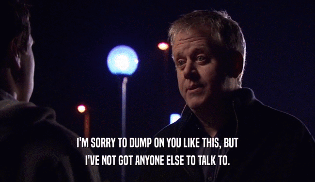 I'M SORRY TO DUMP ON YOU LIKE THIS, BUT I'VE NOT GOT ANYONE ELSE TO TALK TO. 
