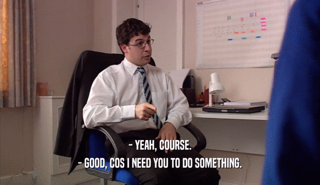 - YEAH, COURSE. - GOOD, COS I NEED YOU TO DO SOMETHING. 